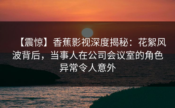 【震惊】香蕉影视深度揭秘:花絮风波背后,当事人在公司会议室的角色异常令人意外 【震惊】香蕉影视深度揭秘:花絮风波背后,当事人在公司会议室的角色异常令人意外