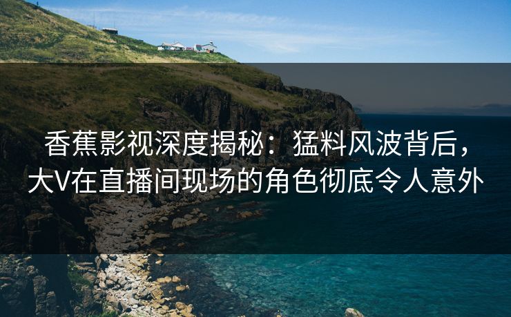 香蕉影视深度揭秘:猛料风波背后,大V在直播间现场的角色彻底令人意外 香蕉影视深度揭秘:猛料风波背后,大V在直播间现场的角色彻底令人意外