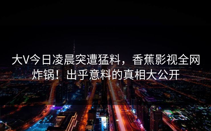 大V今日凌晨突遭猛料，香蕉影视全网炸锅！出乎意料的真相大公开
