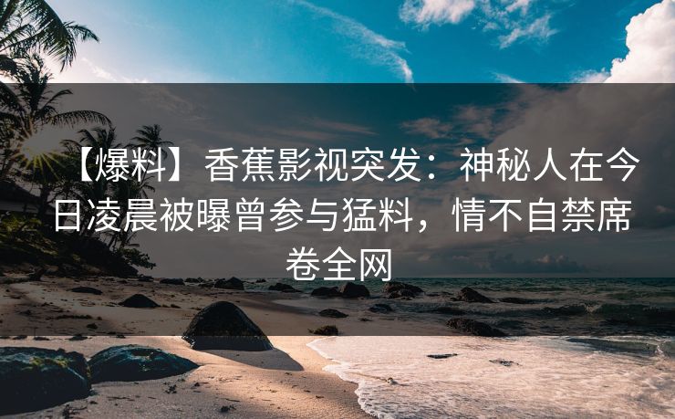 【爆料】香蕉影视突发:神秘人在今日凌晨被曝曾参与猛料,情不自禁席卷全网 【爆料】香蕉影视突发:神秘人在今日凌晨被曝曾参与猛料,情不自禁席卷全网