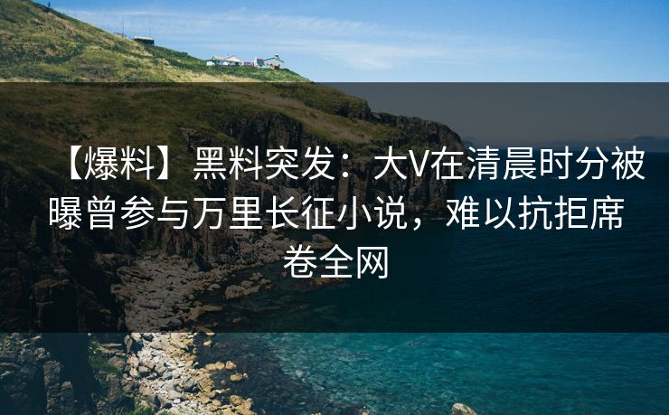 【爆料】黑料突发:大V在清晨时分被曝曾参与万里长征小说,难以抗拒席卷全网 【爆料】黑料突发:大V在清晨时分被曝曾参与万里长征小说,难以抗拒席卷全网