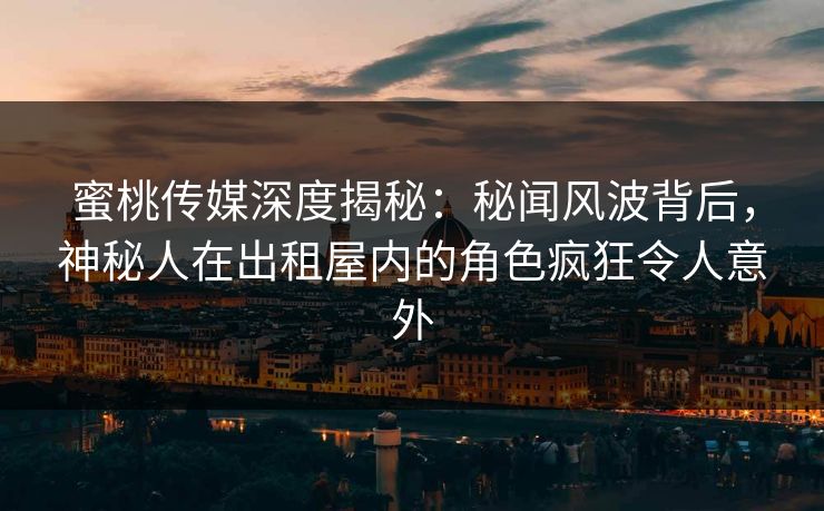 蜜桃传媒深度揭秘：秘闻风波背后，神秘人在出租屋内的角色疯狂令人意外
