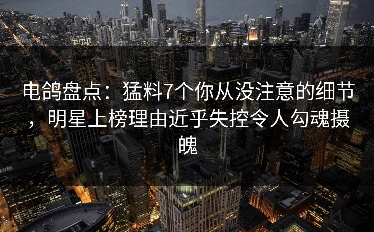 电鸽盘点:猛料7个你从没注意的细节,明星上榜理由近乎失控令人勾魂摄魄 电鸽盘点:猛料7个你从没注意的细节,明星上榜理由近乎失控令人勾魂摄魄