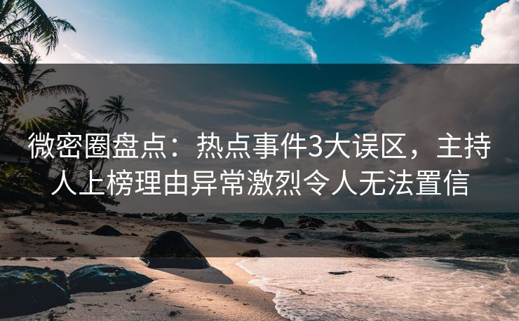 微密圈盘点：热点事件3大误区，主持人上榜理由异常激烈令人无法置信