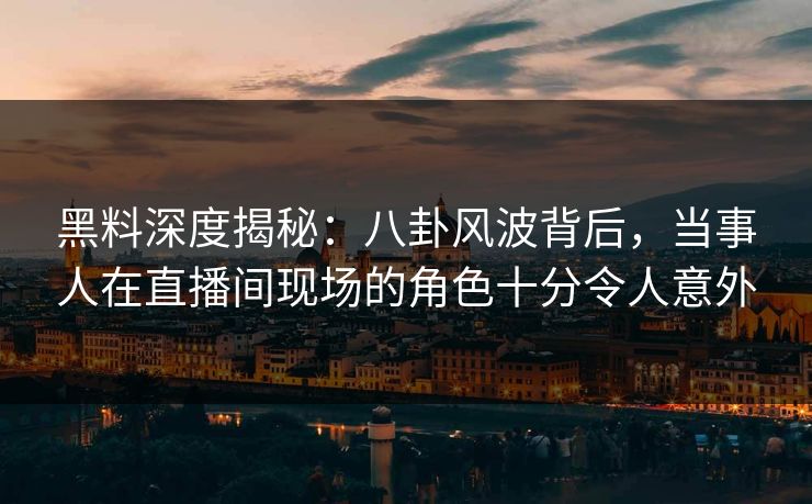 黑料深度揭秘:八卦风波背后,当事人在直播间现场的角色十分令人意外 黑料深度揭秘:八卦风波背后,当事人在直播间现场的角色十分令人意外
