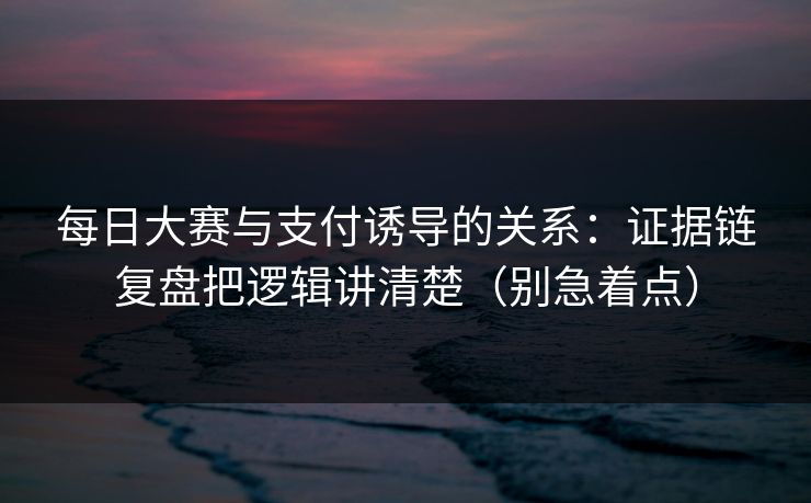 每日大赛与支付诱导的关系：证据链复盘把逻辑讲清楚（别急着点）