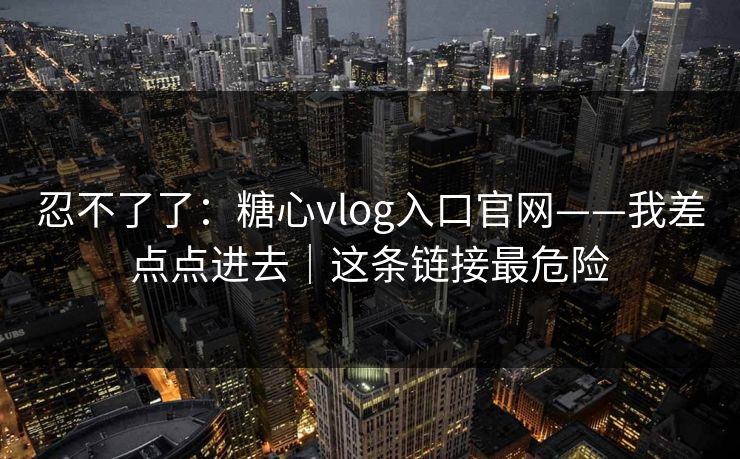 忍不了了：糖心vlog入口官网——我差点点进去｜这条链接最危险