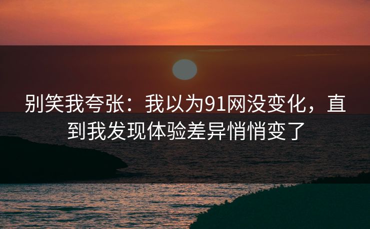 别笑我夸张：我以为91网没变化，直到我发现体验差异悄悄变了