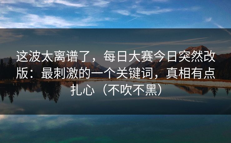 这波太离谱了,每日大赛今日突然改版:最刺激的一个关键词,真相有点扎心(不吹不黑) 这波太离谱了,每日大赛今日突然改版:最刺激的一个关键词,真相有点扎心(不吹不黑)
