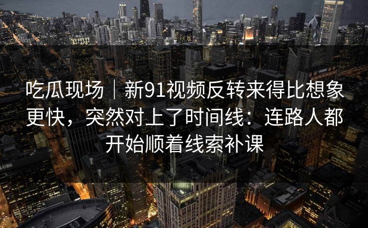 吃瓜现场｜新91视频反转来得比想象更快，突然对上了时间线：连路人都开始顺着线索补课