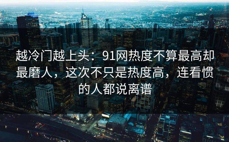 越冷门越上头：91网热度不算最高却最磨人，这次不只是热度高，连看惯的人都说离谱